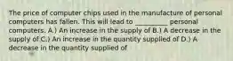 The price of computer chips used in the manufacture of personal computers has fallen. This will lead to __________ personal computers. A.) An increase in the supply of B.) A decrease in the supply of C.) An increase in the quantity supplied of D.) A decrease in the quantity supplied of