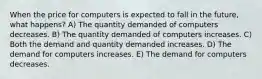 When the price for computers is expected to fall in the future, what happens? A) The quantity demanded of computers decreases. B) The quantity demanded of computers increases. C) Both the demand and quantity demanded increases. D) The demand for computers increases. E) The demand for computers decreases.