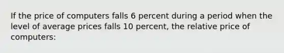 If the price of computers falls 6 percent during a period when the level of average prices falls 10 percent, the relative price of computers: