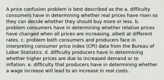 A price confusion problem is best described as the a. difficulty consumers have in determining whether real prices have risen so they can decide whether they should buy more or less. b. problem consumers have in determining whether relative prices have changed when all prices are increasing, albeit at different rates. c. problem both consumers and producers face in interpreting consumer price index (CPI) data from the Bureau of Labor Statistics. d. difficulty producers have in determining whether higher prices are due to increased demand or to inflation. e. difficulty that producers have in determining whether a wage increase will lead to an increase in real costs.