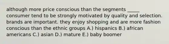 although more price conscious than the segments _____ consumer tend to be strongly motivated by quality and selection. brands are important. they enjoy shopping and are more fashion conscious than the ethnic groups A.) hispanics B.) <a href='https://www.questionai.com/knowledge/kktT1tbvGH-african-americans' class='anchor-knowledge'>african americans</a> C.) asian D.) mature E.) baby boomer