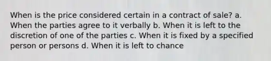 When is the price considered certain in a contract of sale? a. When the parties agree to it verbally b. When it is left to the discretion of one of the parties c. When it is fixed by a specified person or persons d. When it is left to chance