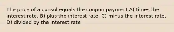 The price of a consol equals the coupon payment A) times the interest rate. B) plus the interest rate. C) minus the interest rate. D) divided by the interest rate