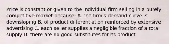 Price is constant or given to the individual firm selling in a purely competitive market because: A. the firm's demand curve is downsloping B. of product differentiation reinforced by extensive advertising C. each seller supplies a negligible fraction of a total supply D. there are no good substitutes for its product