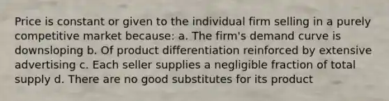 Price is constant or given to the individual firm selling in a purely competitive market because: a. The firm's demand curve is downsloping b. Of product differentiation reinforced by extensive advertising c. Each seller supplies a negligible fraction of total supply d. There are no good substitutes for its product