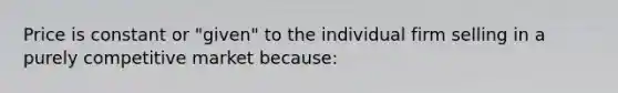 Price is constant or "given" to the individual firm selling in a purely competitive market because: