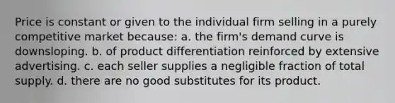 Price is constant or given to the individual firm selling in a purely competitive market because: a. the firm's demand curve is downsloping. b. of product differentiation reinforced by extensive advertising. c. each seller supplies a negligible fraction of total supply. d. there are no good substitutes for its product.