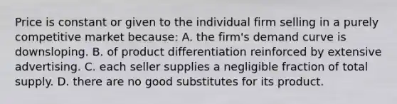 Price is constant or given to the individual firm selling in a purely competitive market because: A. the firm's demand curve is downsloping. B. of product differentiation reinforced by extensive advertising. C. each seller supplies a negligible fraction of total supply. D. there are no good substitutes for its product.