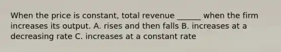 When the price is constant, total revenue ______ when the firm increases its output. A. rises and then falls B. increases at a decreasing rate C. increases at a constant rate