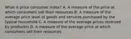 What is price consumer index? A. A measure of the price at which consumers sell their resources B. A measure of the average price level of goods and services purchased by the typical household C. A measure of the average prices received by producers D. A measure of the average price at which consumers sell their resources