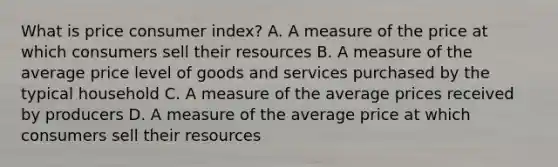 What is price consumer index? A. A measure of the price at which consumers sell their resources B. A measure of the average price level of goods and services purchased by the typical household C. A measure of the average prices received by producers D. A measure of the average price at which consumers sell their resources