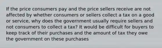 If the price consumers pay and the price sellers receive are not affected by whether consumers or sellers collect a tax on a good or​ service, why does the government usually require sellers and not consumers to collect a​ tax? It would be difficult for buyers to keep track of their purchases and the amount of tax they owe the government on these purchases