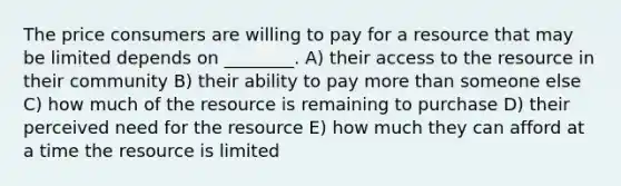 The price consumers are willing to pay for a resource that may be limited depends on ________. A) their access to the resource in their community B) their ability to pay more than someone else C) how much of the resource is remaining to purchase D) their perceived need for the resource E) how much they can afford at a time the resource is limited