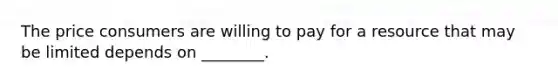 The price consumers are willing to pay for a resource that may be limited depends on ________.