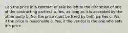 Can the price in a contract of sale be left to the discretion of one of the contracting parties? a. Yes, as long as it is accepted by the other party b. No, the price must be fixed by both parties c. Yes, if the price is reasonable d. Yes, if the vendor is the one who sets the price