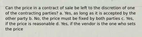 Can the price in a contract of sale be left to the discretion of one of the contracting parties? a. Yes, as long as it is accepted by the other party b. No, the price must be fixed by both parties c. Yes, if the price is reasonable d. Yes, if the vendor is the one who sets the price