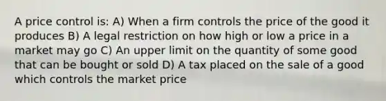 A price control is: A) When a firm controls the price of the good it produces B) A legal restriction on how high or low a price in a market may go C) An upper limit on the quantity of some good that can be bought or sold D) A tax placed on the sale of a good which controls the market price