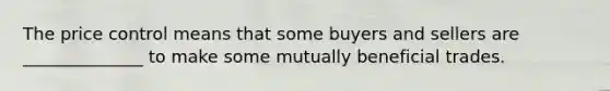 The price control means that some buyers and sellers are ______________ to make some mutually beneficial trades.
