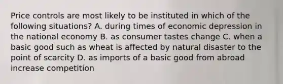 Price controls are most likely to be instituted in which of the following situations? A. during times of economic depression in the national economy B. as consumer tastes change C. when a basic good such as wheat is affected by natural disaster to the point of scarcity D. as imports of a basic good from abroad increase competition