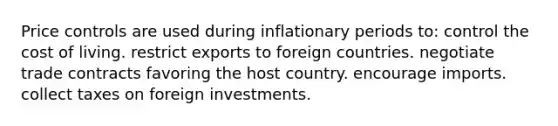 Price controls are used during inflationary periods to: control the cost of living. restrict exports to foreign countries. negotiate trade contracts favoring the host country. encourage imports. collect taxes on foreign investments.