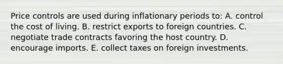 Price controls are used during inflationary periods to: A. control the cost of living. B. restrict exports to foreign countries. C. negotiate trade contracts favoring the host country. D. encourage imports. E. collect taxes on foreign investments.