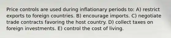 Price controls are used during inflationary periods to: A) restrict exports to foreign countries. B) encourage imports. C) negotiate trade contracts favoring the host country. D) collect taxes on foreign investments. E) control the cost of living.