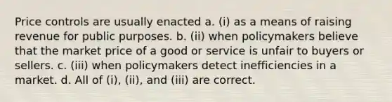 Price controls are usually enacted a. (i) as a means of raising revenue for public purposes. b. (ii) when policymakers believe that the market price of a good or service is unfair to buyers or sellers. c. (iii) when policymakers detect inefficiencies in a market. d. All of (i), (ii), and (iii) are correct.