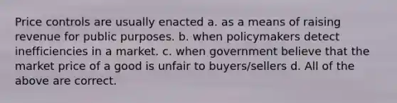 Price controls are usually enacted a. as a means of raising revenue for public purposes. b. when policymakers detect inefficiencies in a market. c. when government believe that the market price of a good is unfair to buyers/sellers d. All of the above are correct.