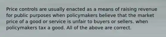 Price controls are usually enacted as a means of raising revenue for public purposes when policymakers believe that the market price of a good or service is unfair to buyers or sellers. when policymakers tax a good. All of the above are correct.