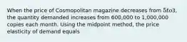 When the price of Cosmopolitan magazine decreases from​ 5 to​3, the quantity demanded increases from​ 600,000 to​ 1,000,000 copies each month. Using the midpoint​ method, the price elasticity of demand equals