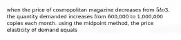 when the price of cosmopolitan magazine decreases from 5 to3, the quantity demanded increases from 600,000 to 1,000,000 copies each month. using the midpoint method, the price elasticity of demand equals