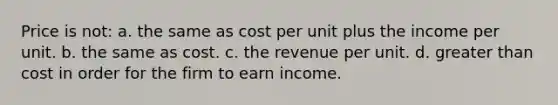 Price is not: a. the same as cost per unit plus the income per unit. b. the same as cost. c. the revenue per unit. d. greater than cost in order for the firm to earn income.