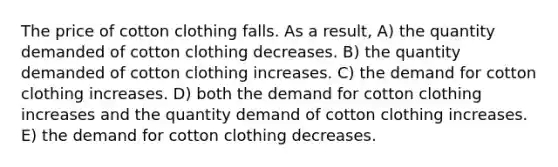 The price of cotton clothing falls. As a result, A) the quantity demanded of cotton clothing decreases. B) the quantity demanded of cotton clothing increases. C) the demand for cotton clothing increases. D) both the demand for cotton clothing increases and the quantity demand of cotton clothing increases. E) the demand for cotton clothing decreases.