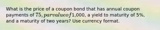 What is the price of a coupon bond that has annual coupon payments of 75, par value of1,000, a yield to maturity of 5%, and a maturity of two years? Use currency format.