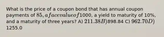 What is the price of a coupon bond that has annual coupon payments of 85, a face value of1000, a yield to maturity of 10%, and a maturity of three years? A) 211.38 B)898.84 C) 962.70 D)1255.0