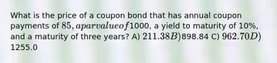 What is the price of a coupon bond that has annual coupon payments of 85, a par value of1000, a yield to maturity of 10%, and a maturity of three years? A) 211.38 B)898.84 C) 962.70 D)1255.0