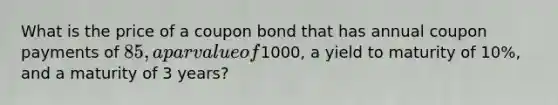 What is the price of a coupon bond that has annual coupon payments of 85, a par value of1000, a yield to maturity of 10%, and a maturity of 3 years?