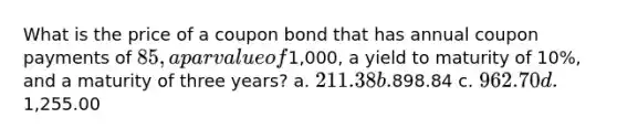 What is the price of a coupon bond that has annual coupon payments of 85, a par value of1,000, a yield to maturity of 10%, and a maturity of three years? a. 211.38 b.898.84 c. 962.70 d.1,255.00