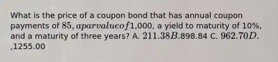 What is the price of a coupon bond that has annual coupon payments of 85, a par value of1,000, a yield to maturity of 10%, and a maturity of three years? A. 211.38 B.898.84 C. 962.70 D.,1255.00