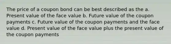 The price of a coupon bond can be best described as the a. Present value of the face value b. Future value of the coupon payments c. Future value of the coupon payments and the face value d. Present value of the face value plus the present value of the coupon payments