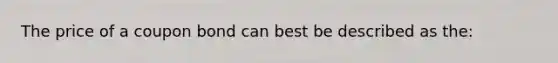 The price of a coupon bond can best be described as the: