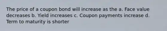 The price of a coupon bond will increase as the a. Face value decreases b. Yield increases c. Coupon payments increase d. Term to maturity is shorter