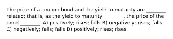 The price of a coupon bond and the yield to maturity are ________ related; that is, as the yield to maturity ________, the price of the bond ________. A) positively; rises; falls B) negatively; rises; falls C) negatively; falls; falls D) positively; rises; rises