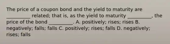 The price of a coupon bond and the yield to maturity are __________ related; that is, as the yield to maturity __________, the price of the bond __________. A. positively; rises; rises B. negatively; falls; falls C. positively; rises; falls D. negatively; rises; falls