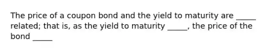 The price of a coupon bond and the yield to maturity are _____ related; that is, as the yield to maturity _____, the price of the bond _____