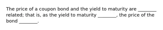 The price of a coupon bond and the yield to maturity are​ ________ related; that​ is, as the yield to maturity​ ________, the price of the bond​ ________.