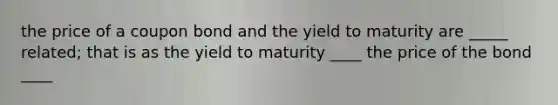 the price of a coupon bond and the yield to maturity are _____ related; that is as the yield to maturity ____ the price of the bond ____