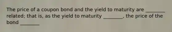 The price of a coupon bond and the yield to maturity are ________ related; that is, as the yield to maturity ________, the price of the bond ________