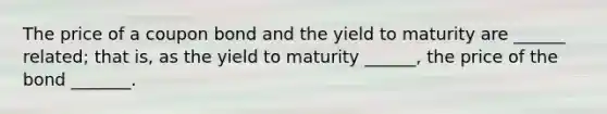 The price of a coupon bond and the yield to maturity are ______ related; that is, as the yield to maturity ______, the price of the bond _______.