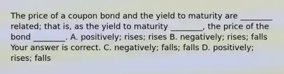 The price of a coupon bond and the yield to maturity are​ ________ related; that​ is, as the yield to maturity​ ________, the price of the bond​ ________. A. ​positively; rises; rises B. ​negatively; rises; falls Your answer is correct. C. ​negatively; falls; falls D. ​positively; rises; falls